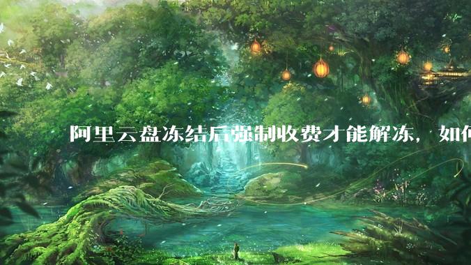 阿里云盘冻结后强制收费才能解冻，如何处理?