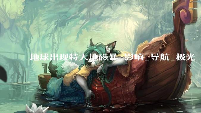 地球出现特大地磁暴_影响_导航_极光